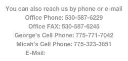 You can also reach us by phone or e-mail
Office Phone: 530-587-6229
Office FAX: 530-587-6245
George’s Cell Phone: 775-771-7042
Micah’s Cell Phone: 775-323-3851
E-Mail: info@ehstahoe.com 